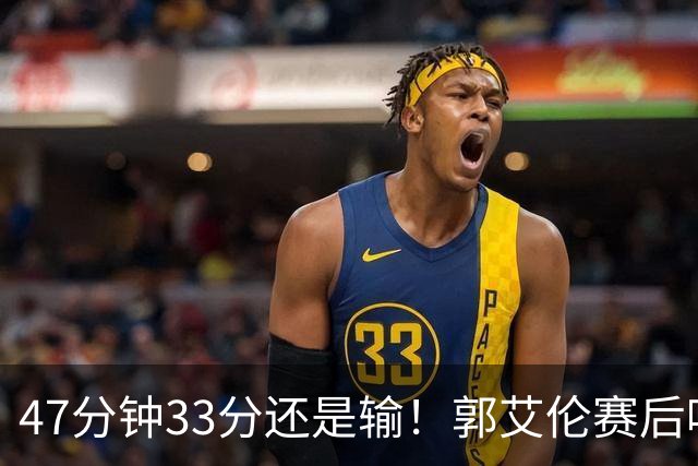 47分钟33分还是输！郭艾伦赛后哽咽“就想给球迷赢一次”让人破防